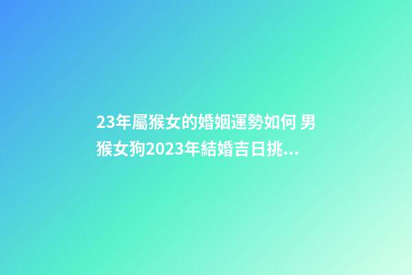 23年屬猴女的婚姻運勢如何 男猴女狗2023年結婚吉日挑選？-第1張-觀點-玄機派